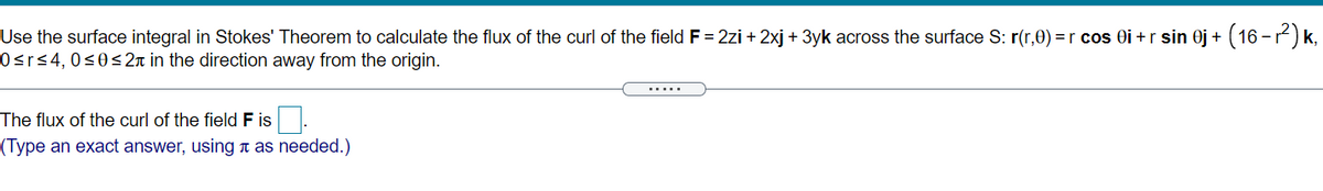 (16-2) k,
Use the surface integral in Stokes' Theorem to calculate the flux of the curl of the field F = 2zi + 2xj + 3yk across the surface S: r(r,0) = r cos Oi +r sin 0j +
0<r<4,0<0< 2n in the direction away from the origin.
The flux of the curl of the field F is
(Type an exact answer, using t as needed.)
