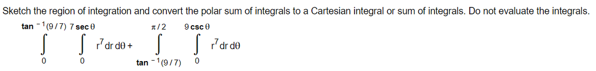 Sketch the region of integration and convert the polar sum of integrals to a Cartesian integral or sum of integrals. Do not evaluate the integrals.
tan -1(9/7) 7 sec 0
T/2
9 csc 0
| Pdr de +
|7'dr de
tan -1(9/7)
