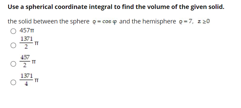 Use a spherical coordinate integral to find the volume of the given solid.
the solid between the sphere Q = cos o and the hemisphere g =7, z z0
457T
1371
- T
2
457
IT
1371
TT
