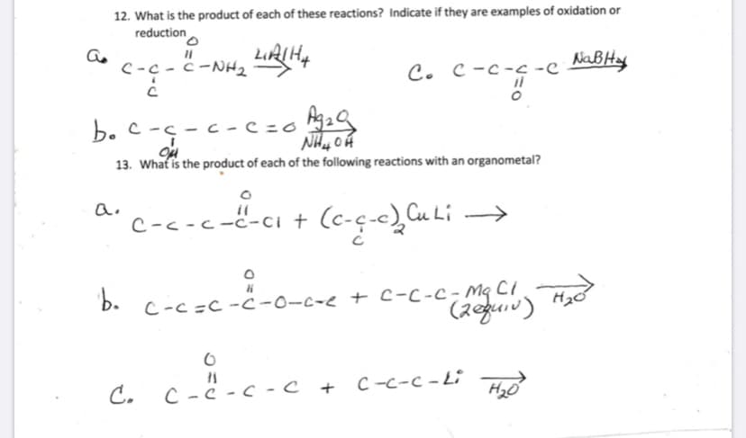 12. What is the product of each of these reactions? Indicate if they are examples of oxidation or
reduction
C-c -ċ -NH2
C. C-c-c -e NaBHy
C -c-c -e
b. c -s - c - c=o 2Q
13. What is the product of each of the following reactions with an organometal?
c---c--cı + (c-ç-e)Cu Li →
C-c =C -ċ-0-c-e + C-C-c- Mq CI
(2guiv)
c=c-
C.
C -C -C - c
¿-c-c +
C -c-c - Li Hyo
