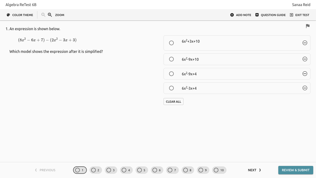 Algebra ReTest 6B
Sanaa Reid
O COLOR THEME
ZOOM
O ADD NOTE
+ QUESTION GUIDE
> EXIT TEST
1. An expression is shown below.
(8x2 – 6x + 7) – (2x? – 3x + 3)
6x2+3x+10
Which model shows the expression after it is simplified?
бx2-9х+10
6x2-9x+4
бx2-3x+4
CLEAR ALL
( PREVIOUS
O1
O 4
O 5
O 6
O 10
NEXT >
3
8
9
REVIEW & SUBMIT
