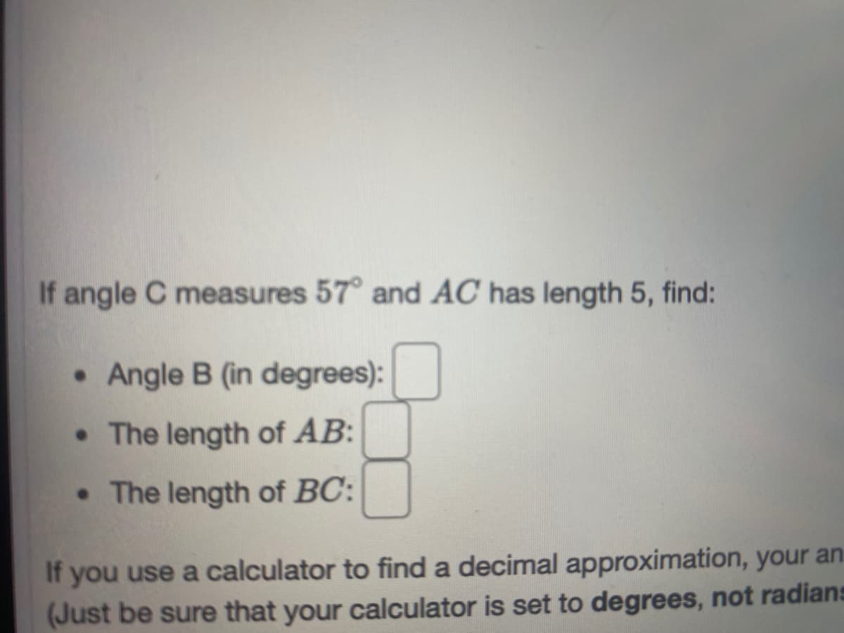 If angle C measures 57° and AC has length 5, find:
• Angle B (in degrees):
• The length of AB:
• The length of BC:
If you use a calculator to find a decimal approximation, your an
(Just be sure that your calculator is set to degrees, not radians
