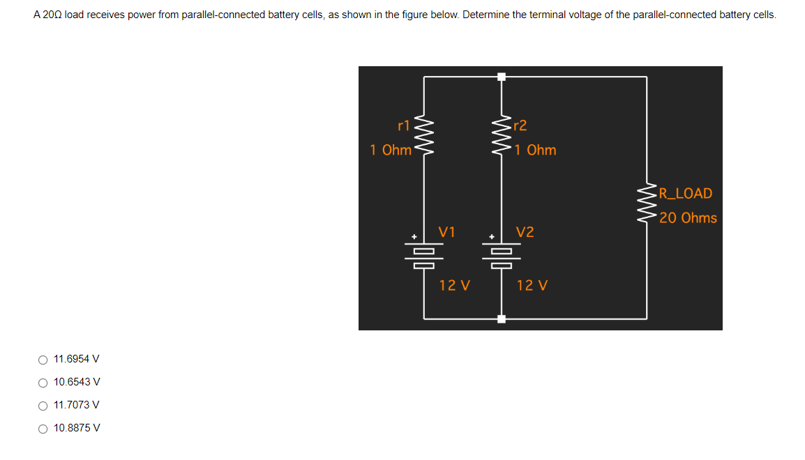 A 200 load receives power from parallel-connected battery cells, as shown in the figure below. Determine the terminal voltage of the parallel-connected battery cells.
R_LOAD
20 Ohms
V
11.6954
O 10.6543 V
O 11.7073 V
O 10.8875 V
r1
1 Ohm
www
ww
r2
1 Ohm
V2
V1
= 믐
12 V
12 V
ww