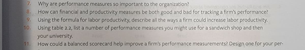 7. Why are performance measures so important to the organization?
8.
ds bam9onoo 916 lordbs9 brs mil
How can financial and productivity measures be both good and bad for tracking a firm's performance?
9. Using the formula for labor productivity, describe all the ways a firm could increase labor productivity.
10. Using table 2.2, list a number of performance measures you might use for a sandwich shop and then
your university.
Bros
11.
How could a balanced scorecard help improve a firm's performance measurements? Design one for your per-
