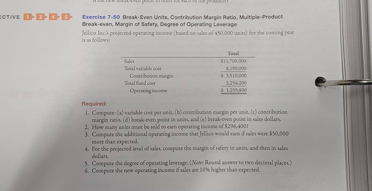 the proc
ECTIVE 12 4 5
Exercise 7-50 Break-Even Units, Contribution Margin Ratio, Multiple-Product
Break-even, Margin of Safety, Degree of Operating Leverage
Jellico Inc's projected operating income (based on sales of 450,000 units) for the coming year
is as follows:
Total
Sales
$11,700,000
Total variable cost
8,190,000
Contribution margin
$ 3,510,000
Total fixed cost
2,254,200
Operating income
$ 1,255,800
Required:
1. Compute: (a) variable cost per unit, (b) contribution margin per unit, (c) contribution
margin ratio, (d) break-even point in units, and (e) break-even point in sales dollars.
2. How many units must be sold to earn operating income of $296,400?
3. Compute the additional operating income that Jellico would earn if sales were $50,000
more than expected.
4. For the projected level of sales, compute the margin of safety in units, and then in sales
dollars.
5. Compute the degree of operating leverage. (Note: Round answer to two decimal places.)
6. Compute the new operating income if sales are 10% higher than expected.
