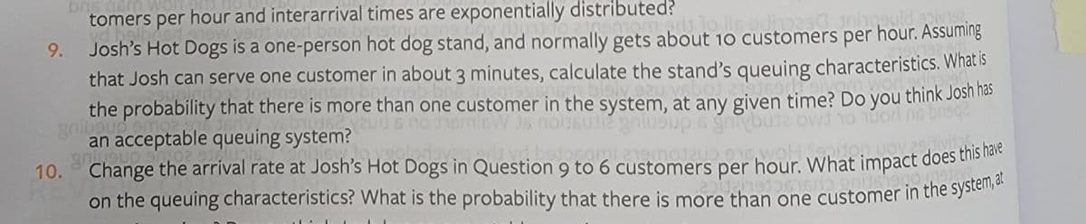 tomers per hour and interarrival times are exponentially distributed?
Josh's Hot Dogs is a one-person hot dog stand, and normally gets about 10 customers per hour. Assuming
that Josh can serve one customer in about 3 minutes, calculate the stand's queuing characteristics. What is
the probability that there is more than one customer in the system, at any given time? Do you think Josn has
an acceptable queuing system?
Change the arrival rate at Josh's Hot Dogs in Question 9 to 6 customers per hour. What impact does ths la
on the queuing characteristics? What is the probability that there is more than one customer in the system
9.
SU12 gniueup6 gniybusa ow 1o uorl ne bn
drieniu&a
10.
