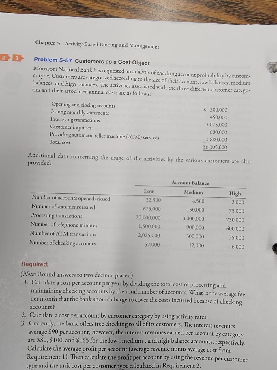 Chapter 5 Activity-Based Costing and Management
Problem 5-57 Customers as a Cost Object
Morrisom National Bank has requested an analysis of checking account profitability by custom-
er type. Customers are categorized according to the size of their account: low balances, medium
balances, and high balances. The activities associated with the three different customer catego-
ries and their associated annual costs are as follows:
Opening and closing accounts
Issuing monthly statements
Processing transactions
Customer inquiries
$ 300,000
450,000
3,075,000
0000 Providing automatic teller machine (ATM) services
600,000
Total cost
1,680,000
$6,105,000
Additional data concerning the usage of the activities by the various customers are also
provided:
Account Balance
Low
Medium
High
Number of accounts opened/closed
22,500
4,500
3,000
Number of statements issued
675,000
150,000
75,000
Processing transactions
27,000,000
3,000,000
750,000
Number of telephone minutes
1,500,000
900,000
600,000
Number of ATM transactions
2,025,000
300,000
75,000
Number of checking accounts
57,000
12,000
6,000
Required:
(Note: Round answers to two decimal places.)
1. Calculate a cost per account per year by dividing the total cost of processing and
maintaining checking accounts by the total number of accounts. What is the average fee
per month that the bank should charge to cover the costs incurred because of checking
accounts?
2. Calculate a cost per account by customer category by using activity rates.
3. Currently, the bank offers free checking to all of its customers. The interest revenues
$90
per account; however, the interest revenues earned per account by category
average
are $80, $100, and $165 for the low-, medium-, and high-balance accounts, respectively.
Calculate the average profit per account (average revenue minus average cost from
Requirement 1). Then calculate the profit per account by using the revenue per customer
type and the unit cost per customer type calculated in Requirement 2.
