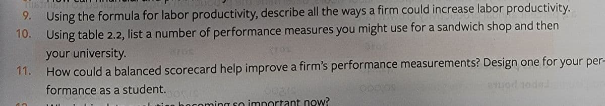 9. Using the formula for labor productivity, describe all the ways a firm could increase labor productivity.
10. Using table 2.2, list a number of performance measures you might use for a sandwich shop and then
your university.
How could a balanced scorecard help improve a firm's performance measurements? Design one for your per-
11.
formance as a student.
papot ponke
bocoming so important now?
