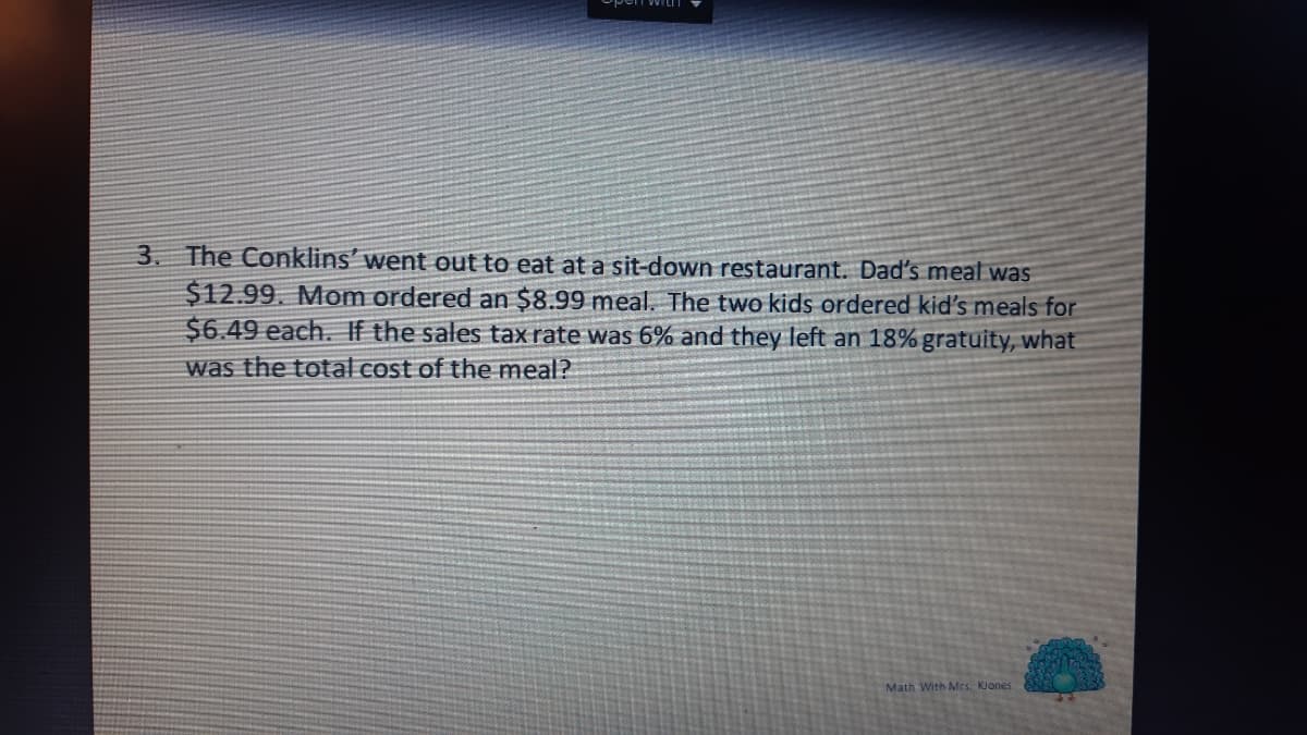 3. The Conklins' went out to eat at a sit-down restaurant. Dad's meal was
$12.99. Mom ordered an $8.99 meal. The two kids ordered kid's meals for
$6.49 each. If the sales tax rate was 6% and they left an 18% gratuity, what
was the total cost of the meal?
Math With Mrs. Klones
