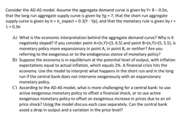 Consider the AD-AS model. Assume the aggregate demand curve is given by Y= 8-0.5n,
that the long run aggregate supply curve is given by Yp = 7, that the short run aggregate
supply curve is given by n =n_expect + 0.3(Y - Yp), and that the monetary rule is given by r=
1+0.3n
A) What is the economic interpretation behind the aggregate demand curve? Why is it
negatively sloped? If you consider point A=(n,Y}=(3, 6.5) and point B={n,Y)=(5, 5.5), is
monetary policy more expansionary in point A, in point B, or neither? Are you
referring to the exogenous or to the endogenous stance of monetary policy?
B) Suppose the economy is in equilibrium at the potential level of output, with inflation
expectations equal to actual inflation, which equals 2%. A financial crisis hits the
economy. Use the model to interpret what happens in the short run and in the long
run if the central bank does not intervene exogenously with an expansionary
monetary policy.
C) According to the AD-AS model, what is more challenging for a central bank: to use
active exogenous monetary policy to offset a financial shock, or to use active
exogenous monetary policy to offset an exogenous increase in prices due to an oil
price shock? Using the model discuss each case separately. Can the central bank
avoid a drop in output and a variation in the price level?
