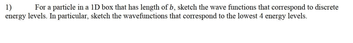 1)
energy levels. In particular, sketch the wavefunctions that correspond to the lowest 4 energy levels.
For a particle in a 1D box that has length of b, sketch the wave functions that correspond to discrete
