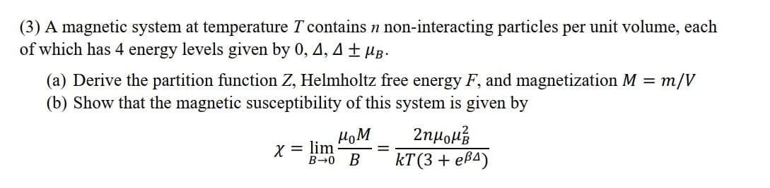 (3) A magnetic system at temperature T contains n non-interacting particles per unit volume, each
of which has 4 energy levels given by 0, 4, 4± µg.
(a) Derive the partition function Z, Helmholtz free energy F, and magnetization M = m/V
(b) Show that the magnetic susceptibility of this system is given by
HoM
X = lim
B→0 B
КТ (3 + eрА)
