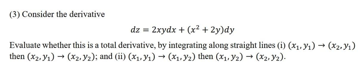 (3) Consider the derivative
dz
2xydx + (x2 + 2y)dy
Evaluate whether this is a total derivative, by integrating along straight lines (i) (x1, y1) → (x2, Y1)
then (x2, y1) → (X2, Y2); and (ii) (x1, Y1) → (X1, Y2) then (x1, y2) → (x2, y2).
