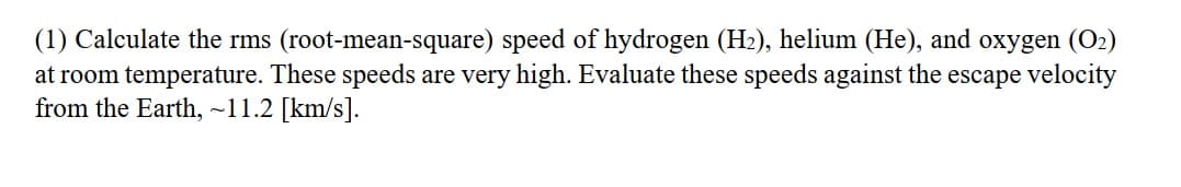(1) Calculate the rms (root-mean-square) speed of hydrogen (H2), helium (He), and oxygen (O2)
at room temperature. These speeds are very high. Evaluate these speeds against the escape velocity
from the Earth, ~11.2 [km/s].
