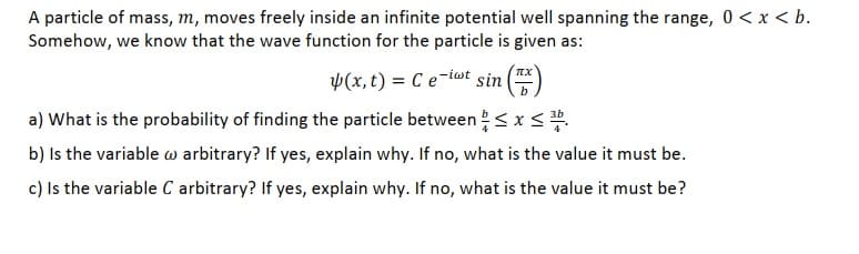 A particle of mass, m, moves freely inside an infinite potential well spanning the range, 0 < x < b.
Somehow, we know that the wave function for the particle is given as:
p(x, t) = C e-i@t sin
a) What is the probability of finding the particle between< x< .
b) Is the variable w arbitrary? If yes, explain why. If no, what is the value it must be.
c) Is the variable C arbitrary? If yes, explain why. If no, what is the value it must be?

