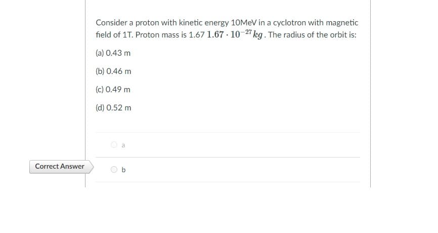 Consider a proton with kinetic energy 10MEV in a cyclotron with magnetic
field of 1T. Proton mass is 1.67 1.67 · 10-27 kg . The radius of the orbit is:
(a) 0.43 m
(b) 0.46 m
(c) 0.49 m
(d) 0.52 m
Correct Answer

