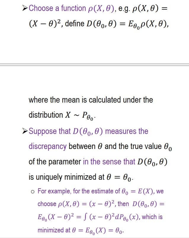 Choose a function p(x, 0), e.g. p(x, 0) =
(X - 0)², define D (0o,0) = Ep(X, 0),
where the mean is calculated under the
distribution X~ Peo-
►Suppose that D(0o,0) measures the
discrepancy between 0 and the true value 0
of the parameter in the sense that D(0。,0)
is uniquely minimized at 0 = 0.
o For example, for the estimate of 0o = E(X), we
choose p(x, 0) = (x - 0)2, then D(0o,0) =
E. (X – 0)² = S (x - 0) ²dP(x), which is
-
minimized at 0 =
0 = Eo, (X) = 0o.