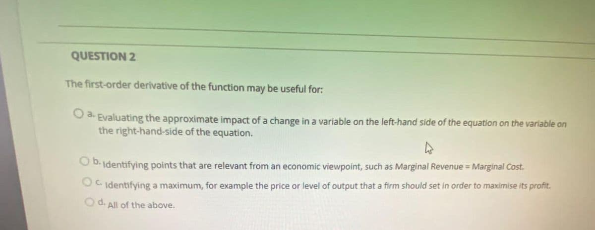 QUESTION 2
The first-order derivative of the function may be useful for:
O 3. Evaluating the approximate impact of a change in a variable on the left-hand side of the equation on the variable on
the right-hand-side of the equation.
D. Identifying points that are relevant from an economic viewpoint, such as Marginal Revenue = Marginal Cost.
C Identifying a maximum, for example the price or level of output that a firm should set in order to maximise its profit.
d.
O d. All of the above.
