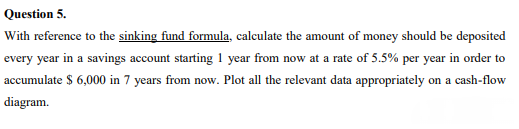 Question 5.
With reference to the sinking fund formula, calculate the amount of money should be deposited
every year in a savings account starting 1 year from now at a rate of 5.5% per year in order to
accumulate $ 6,000 in 7 years from now. Plot all the relevant data appropriately on a cash-flow
diagram.
