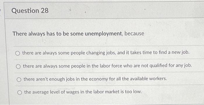 Question 28
There always has to be some unemployment, because
O there are always some people changing jobs, and it takes time to find a new job.
there are always some people in the labor force who are not qualified for any job.
O there aren't enough jobs in the economy for all the available workers.
O the average level of wages in the labor market is too low.
