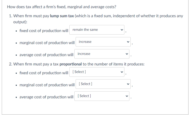 How does tax affect a firm's fixed, marginal and average costs?
1. When firm must pay lump sum tax (which is a fixed sum, independent of whether it produces any
output):
• fixed cost of production will remain the same
• marginal cost of production will increase
· average cost of production will increase
2. When firm must pay a tax proportional to the number of items it produces:
• fixed cost of production will [Select ]
• marginal cost of production will [ Select]
· average cost of production will
[ Select ]
