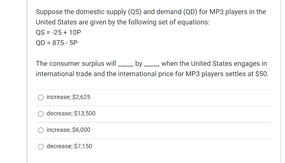 Suppose the domestic supply (QSs) and demand (QD) for MP3 players in the
United States are given by the following set of equations:
QS = -25 + 1OP
QD = 875 - 5P
by when the United States engages in
The consumer surplus will
international trade and the international price for MP3 players settles at $50.
O increase; $2,625
O decrease; $13,500
increase; $6,000
O decrease; $7,150

