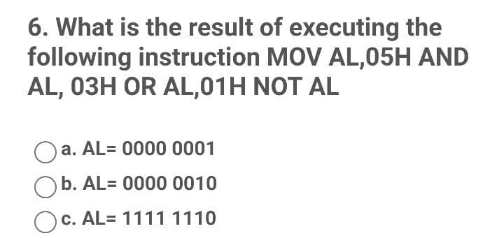 6. What is the result of executing the
following instruction MOV AL,05H AND
AL, 03H OR AL,01H NOT AL
Oa. AL= 0000 0001
b. AL= 0000 0010
c. AL= 11111110
