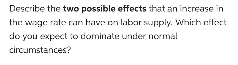 Describe the two possible effects that an increase in
the wage rate can have on labor supply. Which effect
do you expect to dominate under normal
circumstances?
