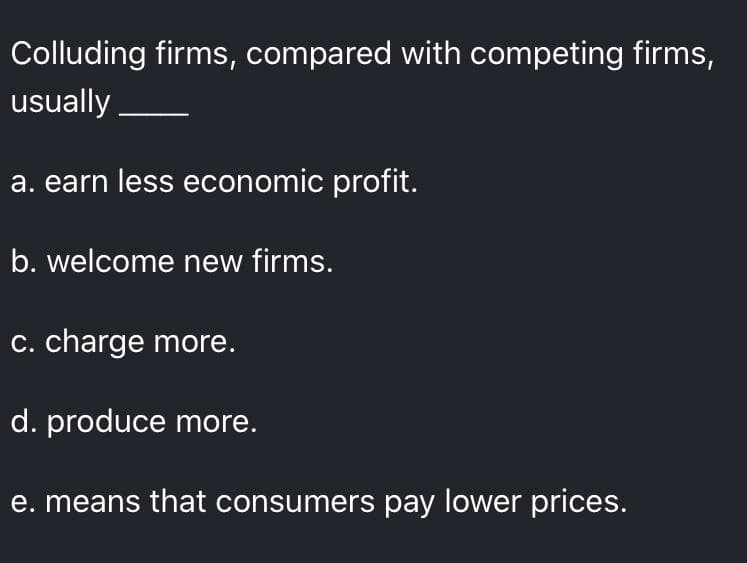 Colluding firms, compared with competing firms,
usually
a. earn less economic profit.
b. welcome new firms.
C. charge more.
d. produce more.
e. means that consumers pay lower prices.
