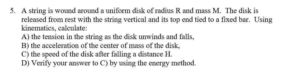 5. A string is wound around a uniform disk of radius R and mass M. The disk is
released from rest with the string vertical and its top end tied to a fixed bar. Using
kinematics, calculate:
A) the tension in the string as the disk unwinds and falls,
B) the acceleration of the center of mass of the disk,
C) the speed of the disk after falling a distance H.
D) Verify your answer to C) by using the energy method.
