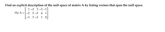 Find an explicit description of the null space of matrix A by listing vectors that span the null space.
1-2 3 -3 -1
16) A =|-2 5 -5 4 1
[-1 3 -2 1 0
