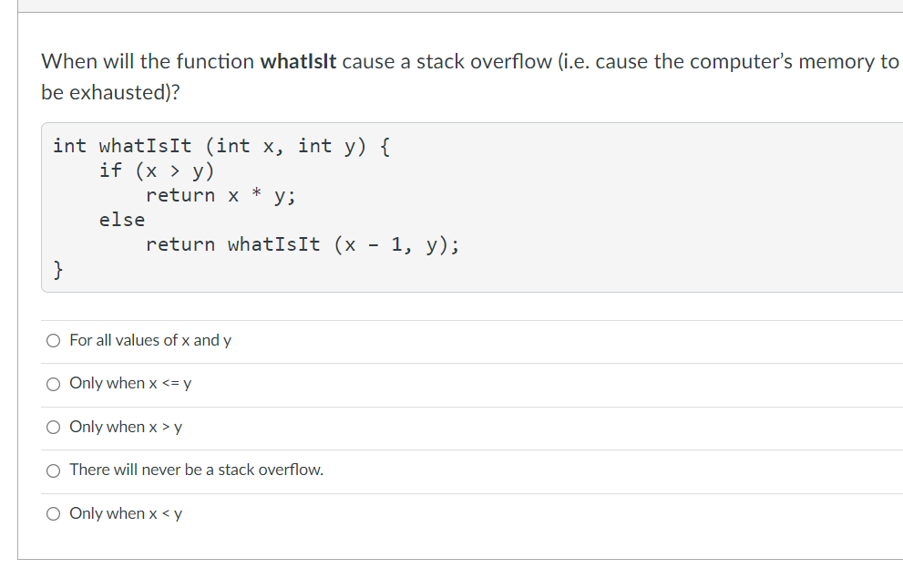 When will the function whatlslt cause a stack overflow (i.e. cause the computer's memory to
be exhausted)?
int whatIsIt (int x, int y) {
if (x > y)
return x
y;
else
return whatIsIt (x - 1, y);
}
O For all values of x and y
O Only when x <= y
O Only when x > y
There will never be a stack overflow.
O Only when x < y
