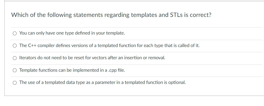 Which of the following statements regarding templates and STLS is correct?
You can only have one type defined in your template.
O The C++ compiler defines versions of a templated function for each type that is called of it.
Iterators do not need to be reset for vectors after an insertion or removal.
O Template functions can be implemented in a .cpp file.
O The use of a templated data type as a parameter in a templated function is optional.
