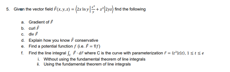 5. Given the vector field F(x, y, z) = (2x In y+ z|2yz) find the following
a. Gradient of F
b. curl F
c. div F
d. Explain how you know F conservative
e. Find a potential function f (i.e. F = Vf)
f. Find the line integral ſ. F · dř where C is the curve with parameterization = (t2lt|t), 1 < t < e
i. Without using the fundamental theorem of line integrals
ii. Using the fundamental theorem of line integrals
