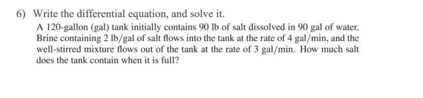 6) Write the differential equation, and solve it.
A 120-gallon (gal) tank initially contains 90 lb of salt dissolved in 90 gal of water.
Brine containing 2 lb/gal of salt flows into the tank at the rate of 4 gal/min, and the
well-stirred mixture flows out of the tank at the rate of 3 gal/min. How much salt
does the tank contain when it is full?
