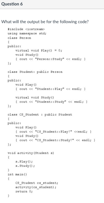 Question 6
What will the output be for the following code?
tinclude <iostre am>
using namespa ce std;
class Person
public:
virtual void Play() = 0;
void Study ()
{ cout « "Person::Study" << endl; }
class Student: public Person
public:
void Play ()
{ cout « "Student::Play" << endl; }
virtual void Study ()
( cout « "Student::Study" <« endl; }
class cs_Student : public Student
public:
void Play ()
( cout <« "Cs_Student:: Play!" <<endl; }
void Study ()
{ cout « "cs_Student:: Study!" « endl; }
void activity (Student s)
s. Play();
s. Study ();
int main ()
cs_student cs_student;
activity(cs_student);
return 0;

