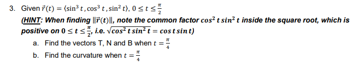 3. Given 7(t) = (sin³ t, cos³ t , sin? t), 0 < t s
(HINT: When finding ||7(t)||, note the common factor cos² t sin? t inside the square root, which is
positive on 0 <t <, i.e. Vcos² t sin² t = cos t sint)
a. Find the vectors T, N and B when t =
b. Find the curvature when t =
