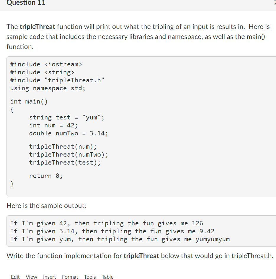 Question 11
The tripleThreat function will print out what the tripling of an input is results in. Here is
sample code that includes the necessary libraries and namespace, as well as the main()
function.
#include <iostream>
#include <string>
#include "tripleThreat.h"
using namespace std;
int main()
{
string test =
int num = 42;
double numTwo = 3.14;
"yum";
tripleThreat (num);
tripleThreat (numTwo);
tripleThreat (test);
return 0;
}
Here is the sample output:
If I'm given 42, then tripling the fun gives me 126
If I'm given 3.14, then tripling the fun gives me 9.42
If I'm given yum, then tripling the fun gives me yumyumyum
Write the function implementation for tripleThreat below that would go in tripleThreat.h.
Edit View Insert Format Tools Table
