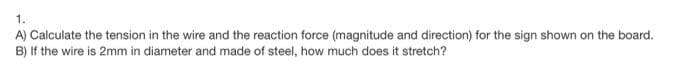 1.
A) Calculate the tension in the wire and the reaction force (magnitude and direction) for the sign shown on the board.
B) If the wire is 2mm in diameter and made of steel, how much does it stretch?
