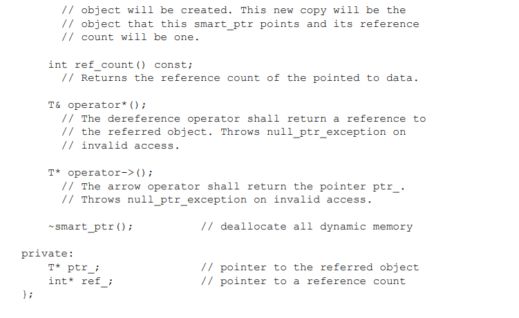 // object will be created. This new copy will be the
// object that this smart_ptr points and its reference
// count will be one.
int ref_count () const;
// Returns the reference count of the pointed to data.
T& operator* () ;
// The dereference operator shall return a reference to
// the referred object. Throws null_ptr_exception on
// invalid access.
T* operator->();
// The arrow operator shall return the pointer ptr_.
// Throws null_ptr_exception on invalid access.
* smart_ptr();
// deallocate all dynamic memory
private:
// pointer to the referred object
// pointer to a reference count
T* ptr_;
int* ref_;
} ;
