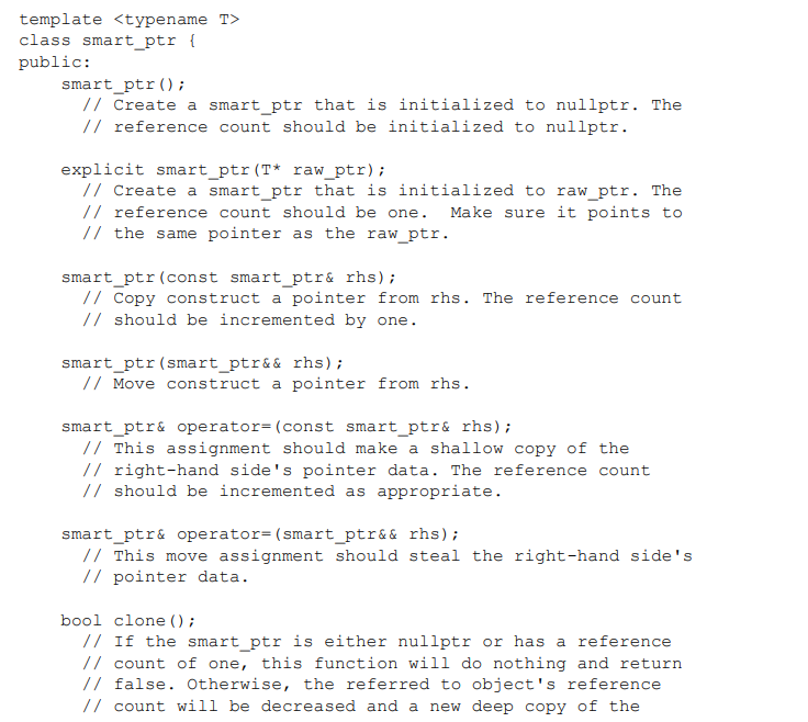 template <typename T>
class smart_ptr {
public:
smart_ptr();
// Create a smart_ptr that is initialized to nullptr. The
// reference count should be initialized to nullptr.
explicit smart_ptr(T* raw_ptr);
// Create a smart_ptr that is initialized to raw_ptr. The
// reference count should be one. Make sure it points to
// the same pointer as the raw_ptr.
smart_ptr (const smart_ptr& rhs);
// Copy construct a pointer from rhs. The reference count
// should be incremented by one.
smart_ptr(smart_ptr&& rhs);
// Move construct a pointer from rhs.
smart_ptr& operator= (const smart_ptr& rhs);
// This assignment should make a shallow copy of the
// right-hand side's pointer data. The reference count
// should be incremented as appropriate.
smart_ptr& operator=(smart_ptr&& rhs);
// This move assignment should steal the right-hand side's
// pointer data.
bool clone () ;
// If the smart_ptr is either nullptr or has a reference
// count of one, this function will do nothing and return
// false. Otherwise, the referred to object's reference
// count will be decreased and a new deep copy of the
