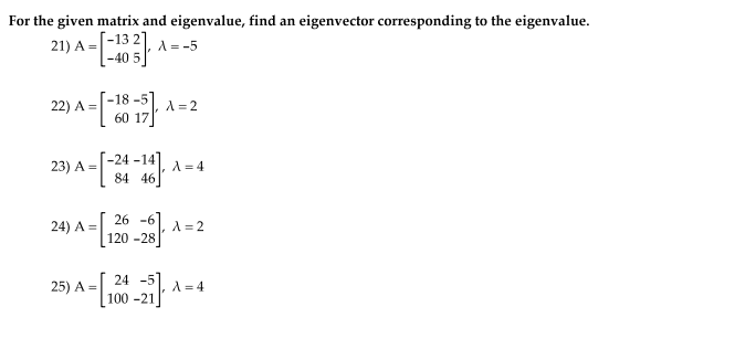 For the given matrix and eigenvalue, find an eigenvector corresponding to the eigenvalue.
21) A =
[-13 2)
A = -5
-40
18 -5
22) A =
60
A = 2
[-24 -14]
84 46
23) A =
A =4
24) A =
26 -6
A = 2
120 -28
25) A =
24 -5
A = 4
100 -21
