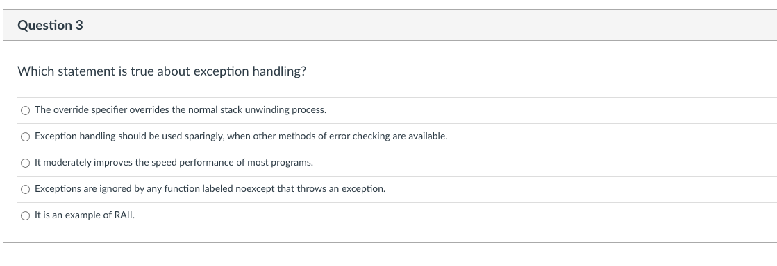 Question 3
Which statement is true about exception handling?
O The override specifier overrides the normal stack unwinding process.
O Exception handling should be used sparingly, when other methods of error checking are available.
O It moderately improves the speed performance of most programs.
O Exceptions are ignored by any function labeled noexcept that throws an exception.
O It is an example of RAII.
