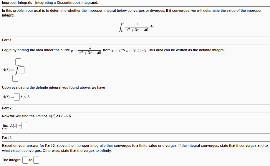 Improper Integrals - Integrating a Discontinuous Integrand.
In this problem our goal is to determine whether the improper integral below converges or diverges. If it converges, we will determine the value of the improper
integral.
1
dz
40
Part 1.
1
Begin by finding the area under the curve y =
12 + 3x
from z =t to r = 9, t> 5. This area can be written as the definite integral
40
A(t) =
Upon evaluating the definite integral you found above, we have
A(t) =t>:
Part 2.
Now we will find the limit of A(t) as t → 5+.
lim A(t)
t-5+
Part 3.
Based on your answer for Part 2. above, the improper integral either converges to a finite value or diverges. If the integral converges, state that it converges and to
what value it converges. Otherwise, state that it diverges to infinity.
The integral
to
