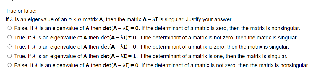 True or false:
If λ is an eigenvalue of an nxn matrix A, then the matrix A-XI is singular. Justify your answer.
O False. If is an eigenvalue of A then det(A-XI) = 0. If the determinant of a matrix is zero, then the matrix is nonsingular.
O True. If A is an eigenvalue of A then det(A-XI) = 0. If the determinant of a matrix is not zero, then the matrix is singular.
O True. If X is an eigenvalue of A then det(A-XI) = 0. If the determinant of a matrix is zero, then the matrix is singular.
O True. If > is an eigenvalue of A then det(A-XI) = 1. If the determinant of a matrix is one, then the matrix is singular.
O False. If is an eigenvalue of A then det(A-XI) = 0. If the determinant of a matrix is not zero, then the matrix is nonsingular.