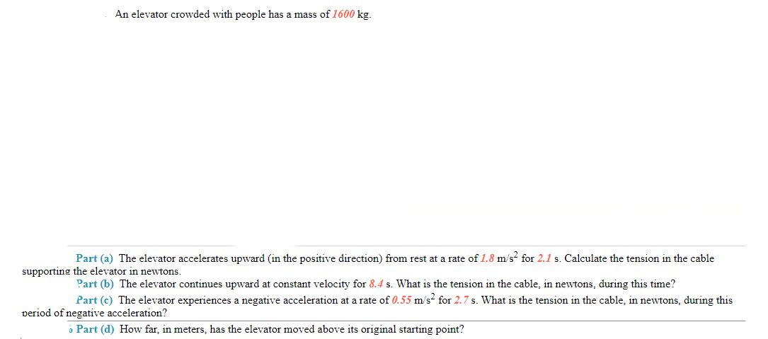 An elevator crowded with people has a mass of 1600 kg.
Part (a) The elevator accelerates upward (in the positive direction) from rest at a rate of 1.8 m/s² for 2.1 s. Calculate the tension in the cable
supporting the elevator in newtons.
Part (b) The elevator continues upward at constant velocity for 8.4 s. What is the tension in the cable, in newtons, during this time?
Part (c) The elevator experiences a negative acceleration at a rate of 0.55 m/s² for 2.7 s. What is the tension in the cable, in newtons, during this
period of negative acceleration?
6 Part (d) How far, in meters, has the elevator moved above its original starting point?