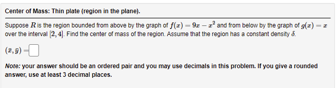 Center of Mass: Thin plate (region in the plane).
Suppose Ris the region bounded from above by the graph of f(x) = 9x – 2° and from below by the graph of g(x) = z
over the interval (2, 4]. Find the center of mass of the region. Assume that the region has a constant density 8.
%3|
(조,B) -1
Note: your answer should be an ordered pair and you may use decimals in this problem. If you give a rounded
answer, use at least 3 decimal places.
