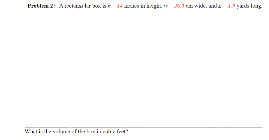 Problem 2: A rectangular box is h= 14 inches in height, w = 26.5 cm wide, and L = 1.9 yards long.
What is the volume of the box in cubic feet?
