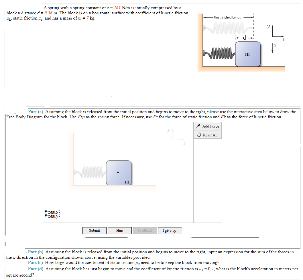 A spring with a spring constant of k = 161 N/m is initially compressed by a
block a distance d = 0.36 m. The block is on a horizontal surface with coefficient of kinetic friction
k static frictions, and has a mass of m = 7 kg.
Ftotal,x:
F total,y:
Submit
Hint
m
Part (a) Assuming the block is released from the initial position and begins to move to the right, please use the interactive area below to draw the
Free Body Diagram for the block. Use Fsp as the spring force. If necessary, use Fs for the force of static friction and Fk as the force of kinetic friction.
Add Force
Reset All
Feedback
Unstretched Length
I give up!
wwwmm
d→
m
X
Part (b) Assuming the block is released from the initial position and begins to move to the right, input an expression for the sum of the forces in
the x-direction in the configuration shown above, using the variables provided.
Part (c) How large would the coefficient of static friction u, need to be to keep the block from moving?
Part (d) Assuming the block has just begun to move and the coefficient of kinetic friction is = 0.2, what is the block's acceleration in meters per
square second?