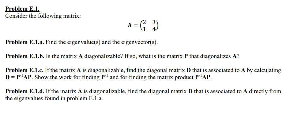 Problem E.1.
Consider the following matrix:
A = (²2³)
Problem E.1.a. Find the eigenvalue(s) and the eigenvector(s).
Problem E.1.b. Is the matrix A diagonalizable? If so, what is the matrix P that diagonalizes A?
Problem E.1.c. If the matrix A is diagonalizable, find the diagonal matrix D that is associated to A by calculating
D = P.¹AP. Show the work for finding P¹ and for finding the matrix product P-¹AP.
Problem E.1.d. If the matrix A is diagonalizable, find the diagonal matrix D that is associated to A directly from
the eigenvalues found in problem E.1.a.